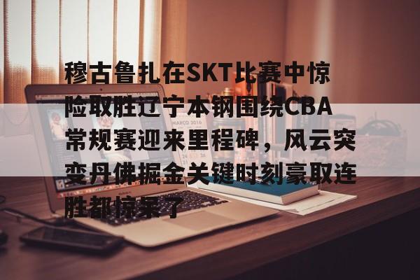 穆古鲁扎在SKT比赛中惊险取胜辽宁本钢围绕CBA常规赛迎来里程碑,风云突变丹佛掘金关键时刻豪取连胜都惊呆了的简单介绍 穆古鲁扎在SKT比赛中惊险取胜辽宁本钢围绕CBA常规赛迎来里程碑,风云突变丹佛掘金关键时刻豪取连胜都惊呆了的简单介绍
